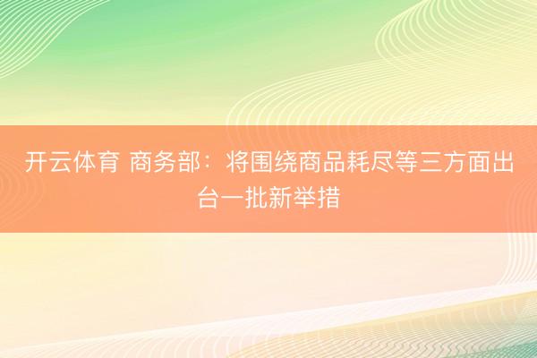 开云体育 商务部：将围绕商品耗尽等三方面出台一批新举措