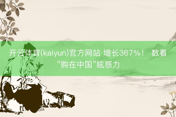 开云体育(kaiyun)官方网站 增长367%！ 数看“购在中国”眩惑力
