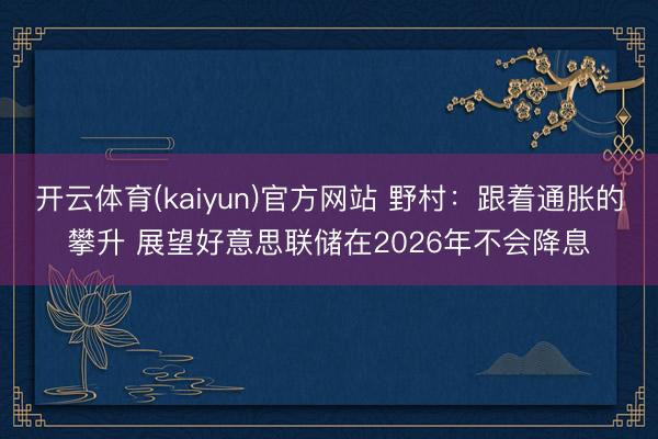 开云体育(kaiyun)官方网站 野村：跟着通胀的攀升 展望好意思联储在2026年不会降息