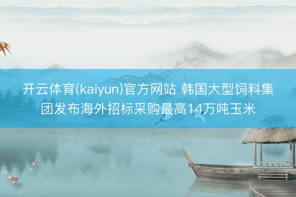 开云体育(kaiyun)官方网站 韩国大型饲料集团发布海外招标采购最高14万吨玉米