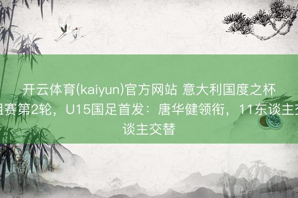 开云体育(kaiyun)官方网站 意大利国度之杯小组赛第2轮，U15国足首发：唐华健领衔，<a href=