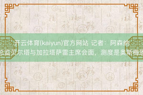 开云体育(kaiyun)官方网站 记者:阿森纳总监贝尔塔与加拉塔萨雷主席会面,测度是奥斯梅恩