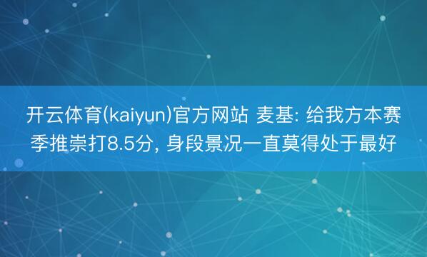 开云体育(kaiyun)官方网站 麦基: 给我方本赛季推崇打8.5分, 身段景况一直莫得处于最好
