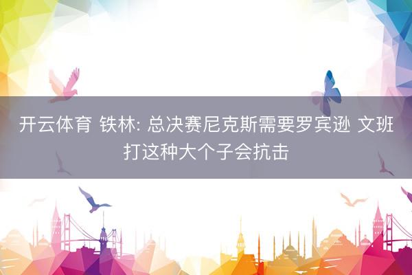 开云体育 铁林: 总决赛尼克斯需要罗宾逊 文班打这种大个子会抗击