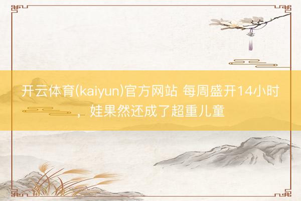 开云体育(kaiyun)官方网站 每周盛开14小时，娃果然还成了超重儿童