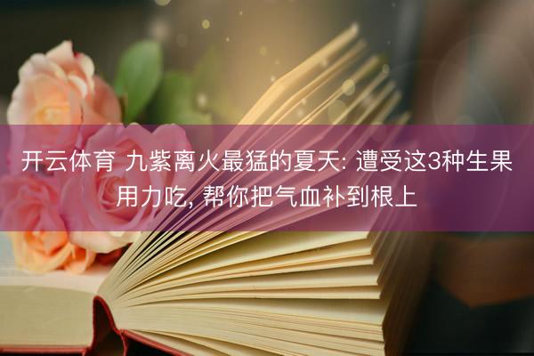 开云体育 九紫离火最猛的夏天: 遭受这3种生果用力吃， 帮你把气血补到根上