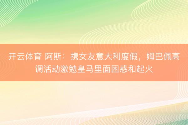 开云体育 阿斯：携女友意大利度假，姆巴佩高调活动激勉皇马里面困惑和起火