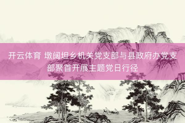 开云体育 墩阔坦乡机关党支部与县政府办党支部聚首开展主题党日行径