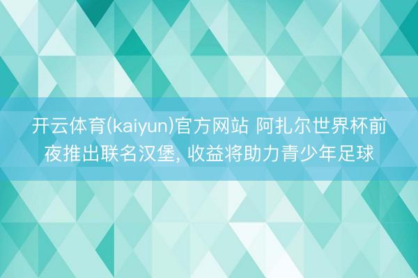 开云体育(kaiyun)官方网站 阿扎尔世界杯前夜推出联名汉堡, 收益将助力青少年足球