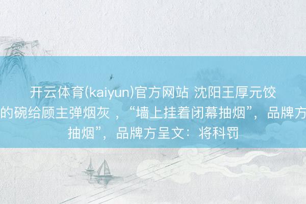开云体育(kaiyun)官方网站 沈阳王厚元饺子伙计拿吃饭的碗给顾主弹烟灰 ，“墙上挂着闭幕抽烟”，品牌方呈文：将科罚