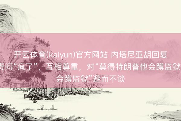 开云体育(kaiyun)官方网站 内塔尼亚胡回复被特朗普责问“疯了”，互相尊重，对“莫得特朗普他会蹲监狱”避而不谈
