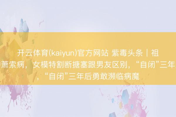 开云体育(kaiyun)官方网站 紫毒头条｜祖孙三代同患一种萧索病，女模特割断搪塞跟男友区别，“自闭”三年后勇敢濒临病魔