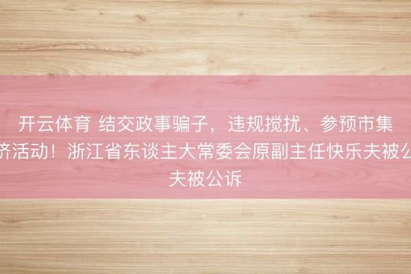 开云体育 结交政事骗子，违规搅扰、参预市集经济活动！浙江省东谈主大常委会原副主任快乐夫被公诉