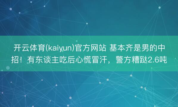 开云体育(kaiyun)官方网站 基本齐是男的中招！有东谈主吃后心慌冒汗，警方糟跶2.6吨