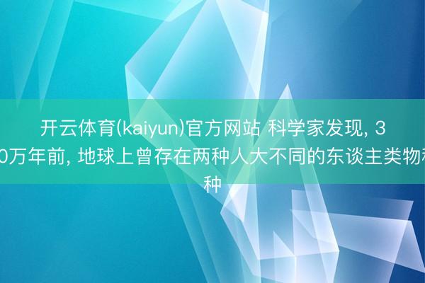 开云体育(kaiyun)官方网站 科学家发现， 350万年前， 地球上曾存在两种人大不同的东谈主类物种