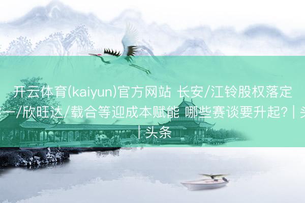 开云体育(kaiyun)官方网站 长安/江铃股权落定! 零一/欣旺达/载合等迎成本赋能 哪些赛谈要升起? | 头条