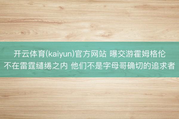 开云体育(kaiyun)官方网站 曝交游霍姆格伦不在雷霆缱绻之内 他们不是字母哥确切的追求者