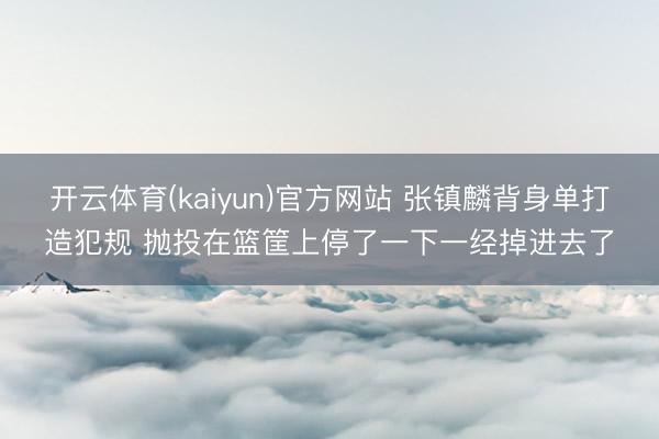 开云体育(kaiyun)官方网站 张镇麟背身单打造犯规 抛投在篮筐上停了一下一经掉进去了
