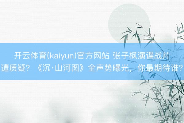 开云体育(kaiyun)官方网站 张子枫演谍战片遭质疑？《沉·山河图》全声势曝光，你最期待谁？