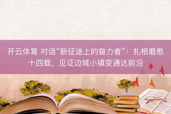 开云体育 对话“新征途上的奋力者”：扎根磨憨十四载，见证边域小镇变通达前沿