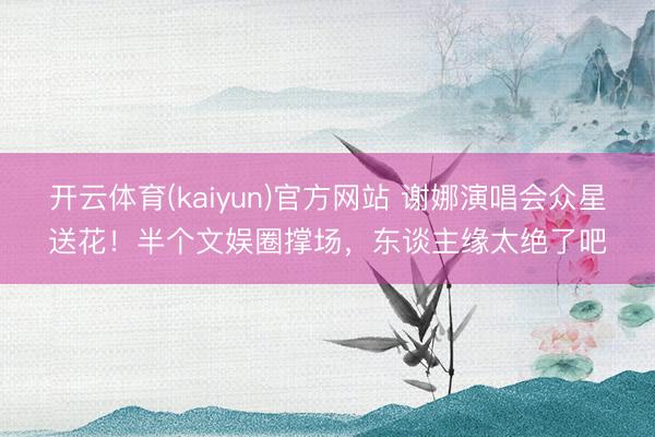 开云体育(kaiyun)官方网站 谢娜演唱会众星送花！半个文娱圈撑场，东谈主缘太绝了吧