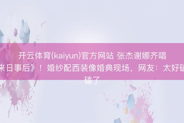 开云体育(kaiyun)官方网站 张杰谢娜齐唱《来日事后》！婚纱配西装像婚典现场，网友：太好磕了