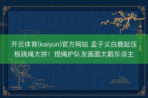 开云体育(kaiyun)官方网站 孟子义白鹿趾压板跳绳太拼！捏绳护队友画面太戳东谈主