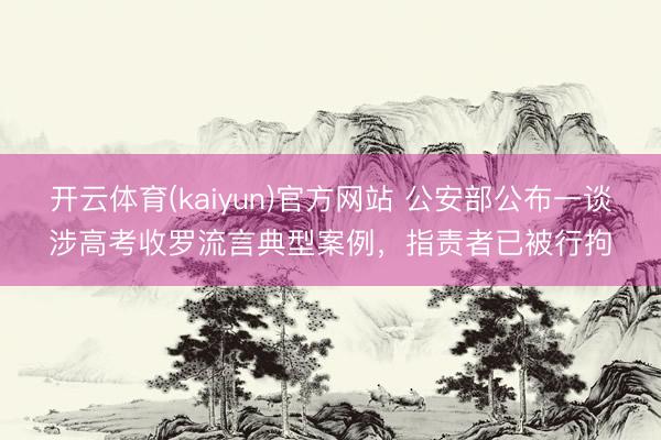 开云体育(kaiyun)官方网站 公安部公布一谈涉高考收罗流言典型案例，指责者已被行拘