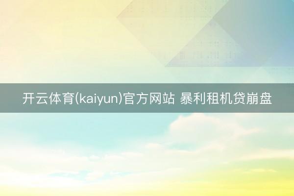 开云体育(kaiyun)官方网站 暴利租机贷崩盘