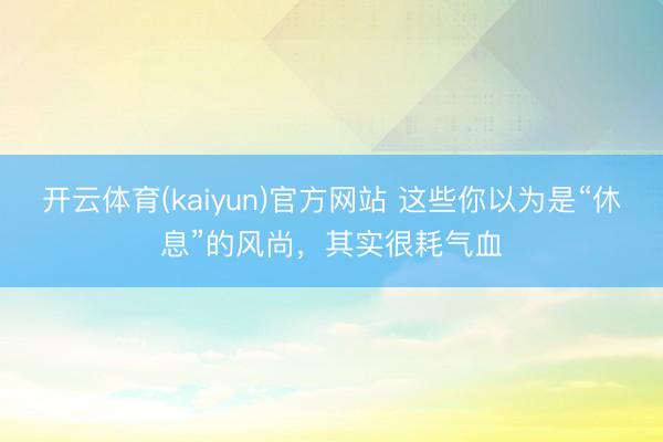 开云体育(kaiyun)官方网站 这些你以为是“休息”的风尚，其实很耗气血