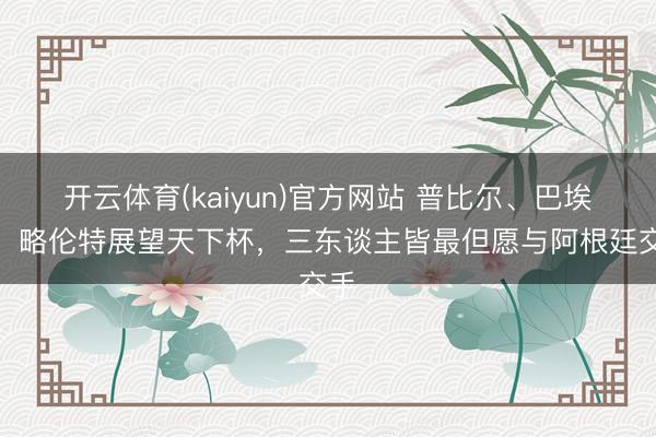 开云体育(kaiyun)官方网站 普比尔、巴埃纳、略伦特展望天下杯，三东谈主皆最但愿与阿根廷交手