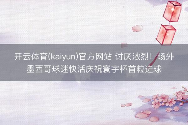 开云体育(kaiyun)官方网站 讨厌浓烈！场外墨西哥球迷快活庆祝寰宇杯首粒进球