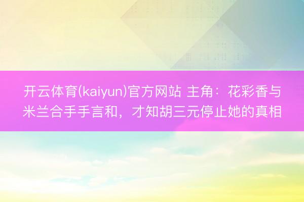 开云体育(kaiyun)官方网站 主角：花彩香与米兰合手手言和，才知胡三元停止她的真相