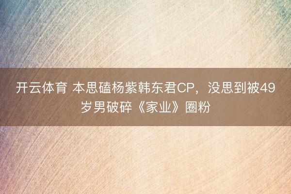 开云体育 本思磕杨紫韩东君CP，没思到被49岁男破碎《家业》圈粉